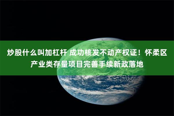 炒股什么叫加杠杆 成功核发不动产权证！怀柔区产业类存量项目完善手续新政落地