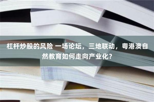杠杆炒股的风险 一场论坛,三地联动,粤港澳自然教育如何走向产业化?