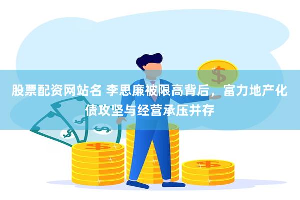 股票配资网站名 李思廉被限高背后，富力地产化债攻坚与经营承压并存