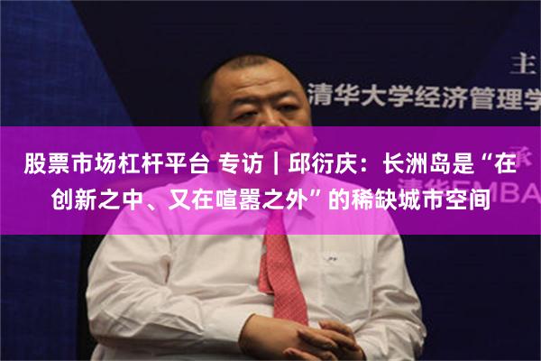 股票市场杠杆平台 专访｜邱衍庆：长洲岛是“在创新之中、又在喧嚣之外”的稀缺城市空间