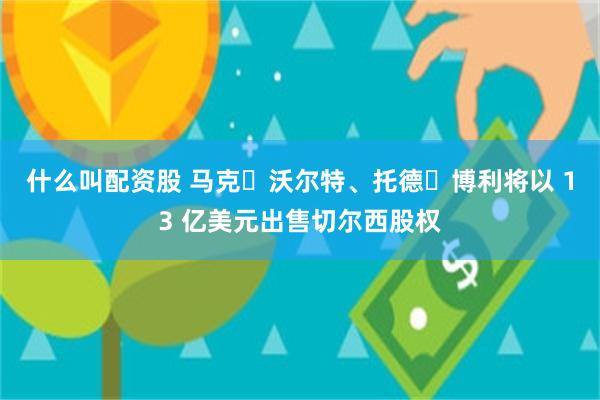 什么叫配资股 马克・沃尔特、托德・博利将以 13 亿美元出售切尔西股权