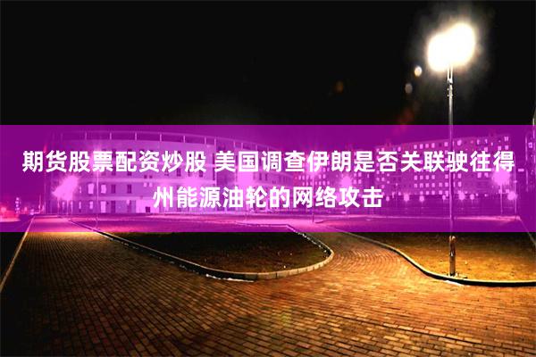 期货股票配资炒股 美国调查伊朗是否关联驶往得州能源油轮的网络攻击