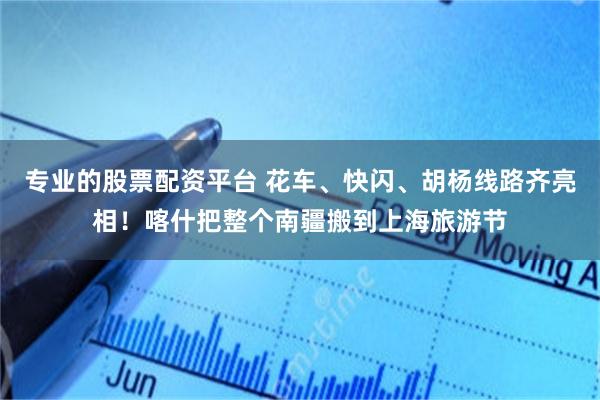 专业的股票配资平台 花车、快闪、胡杨线路齐亮相！喀什把整个南疆搬到上海旅游节
